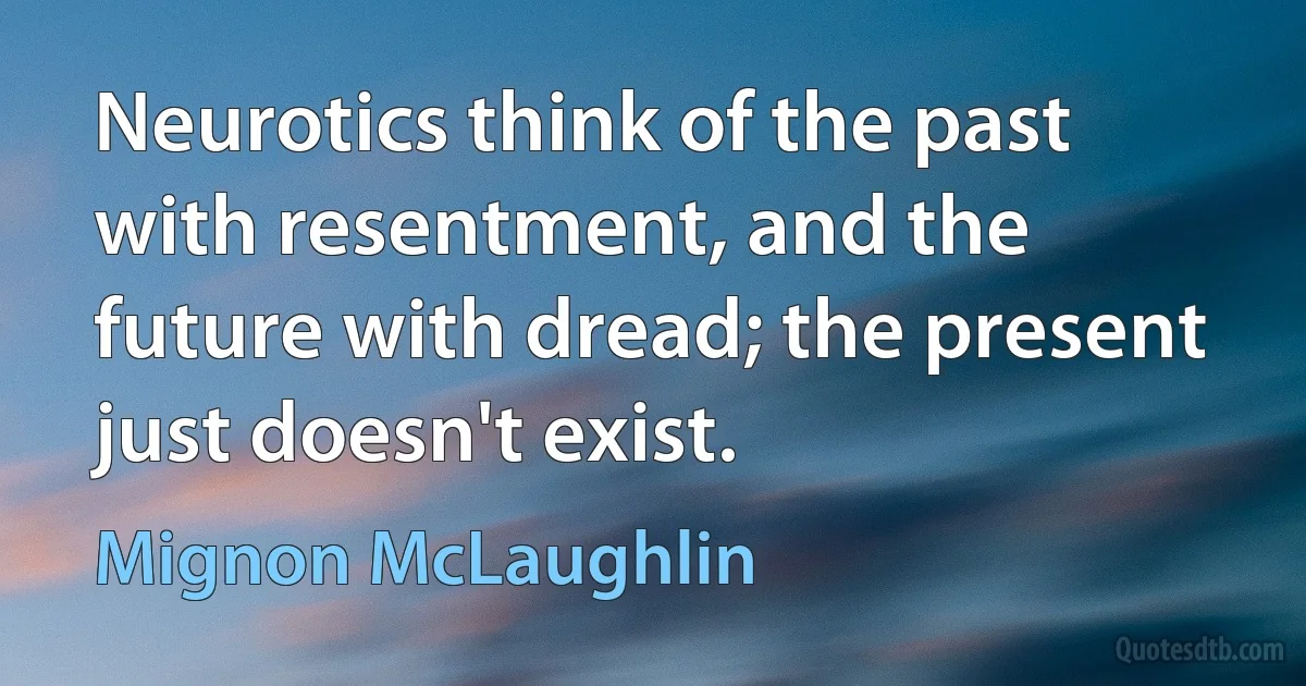 Neurotics think of the past with resentment, and the future with dread; the present just doesn't exist. (Mignon McLaughlin)