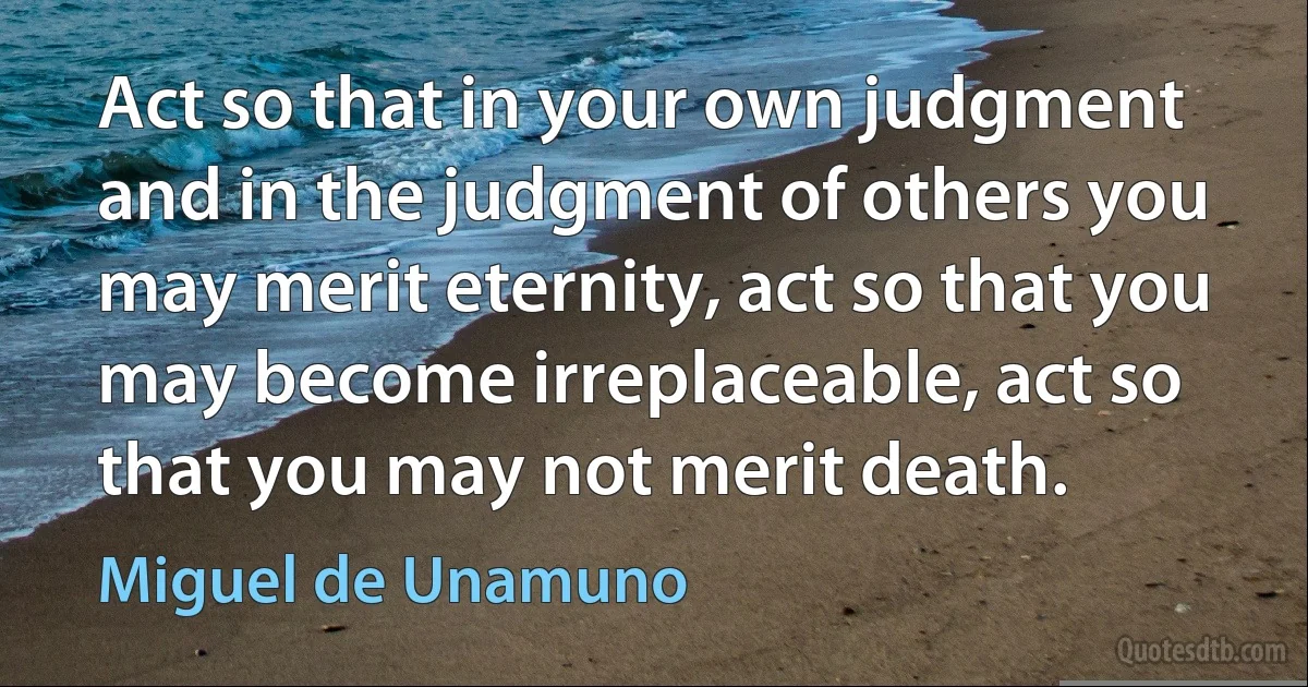 Act so that in your own judgment and in the judgment of others you may merit eternity, act so that you may become irreplaceable, act so that you may not merit death. (Miguel de Unamuno)