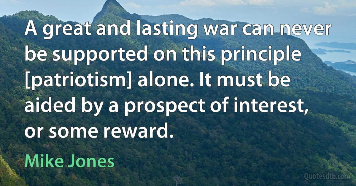 A great and lasting war can never be supported on this principle [patriotism] alone. It must be aided by a prospect of interest, or some reward. (Mike Jones)