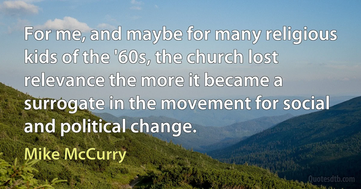 For me, and maybe for many religious kids of the '60s, the church lost relevance the more it became a surrogate in the movement for social and political change. (Mike McCurry)