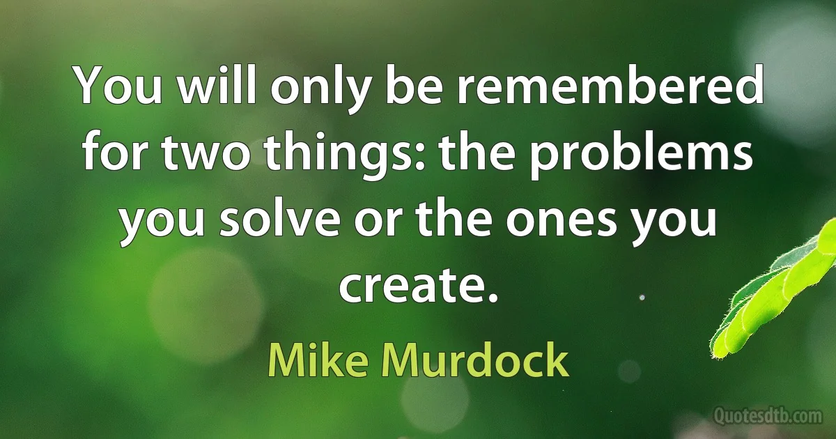 You will only be remembered for two things: the problems you solve or the ones you create. (Mike Murdock)