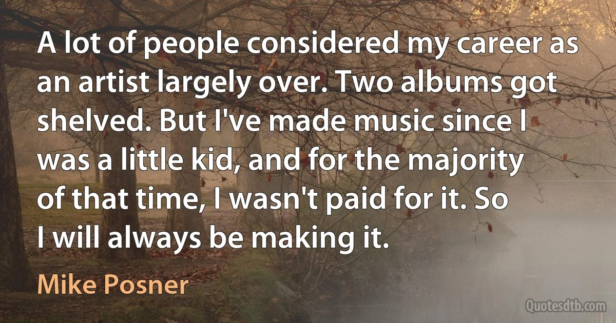 A lot of people considered my career as an artist largely over. Two albums got shelved. But I've made music since I was a little kid, and for the majority of that time, I wasn't paid for it. So I will always be making it. (Mike Posner)