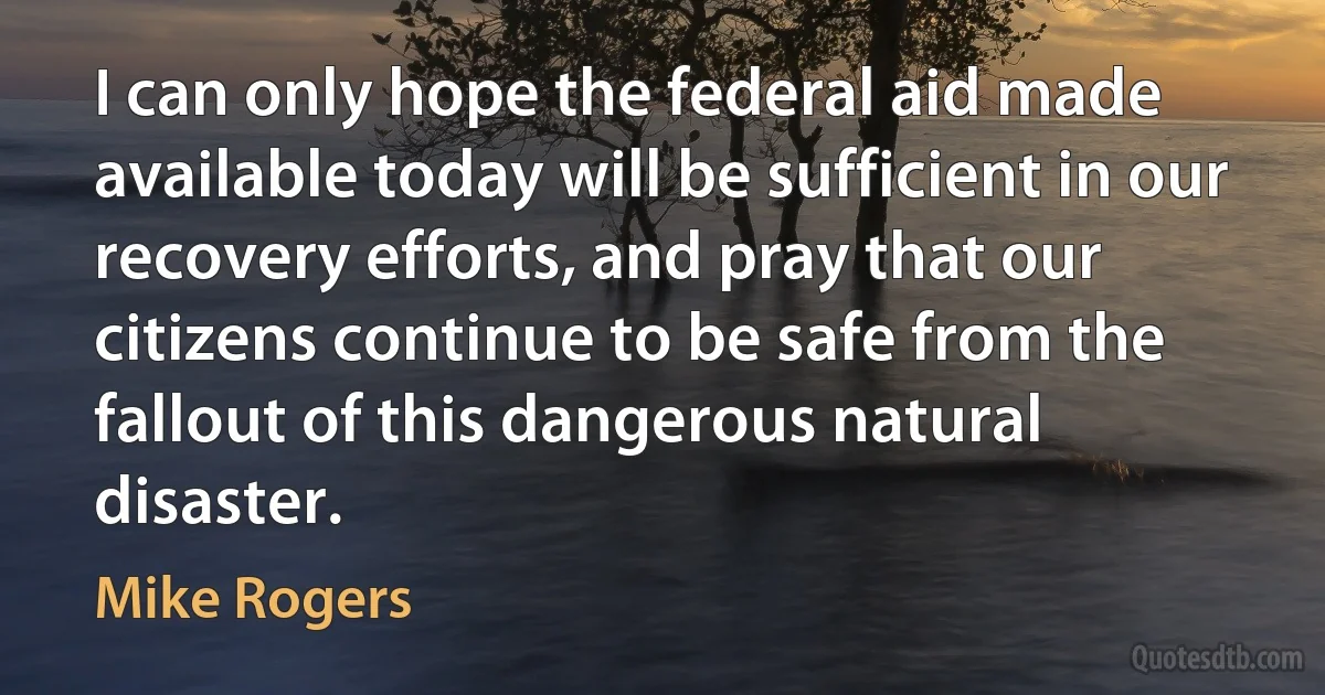 I can only hope the federal aid made available today will be sufficient in our recovery efforts, and pray that our citizens continue to be safe from the fallout of this dangerous natural disaster. (Mike Rogers)