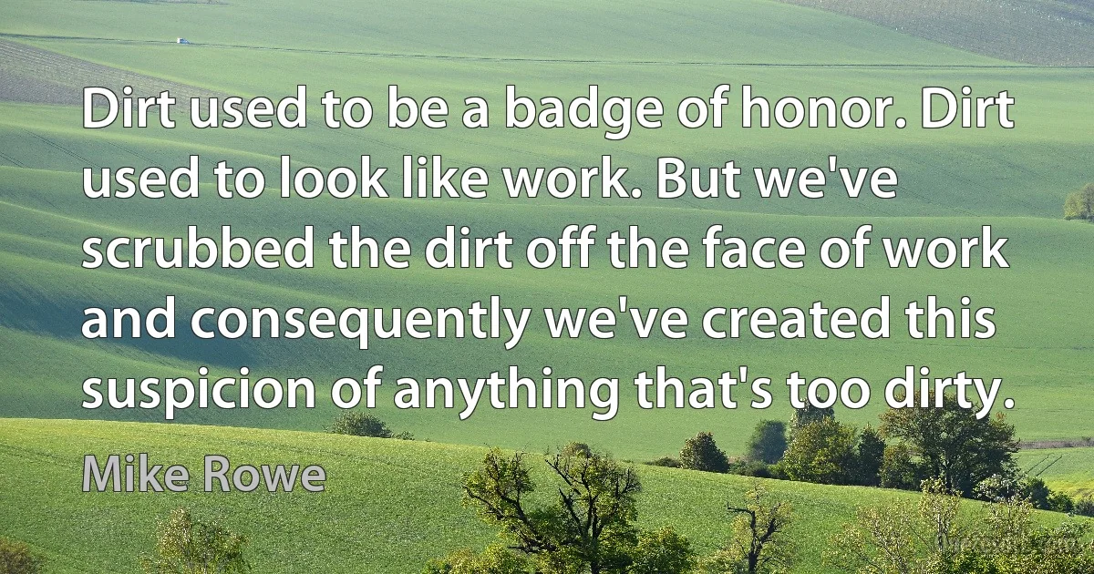 Dirt used to be a badge of honor. Dirt used to look like work. But we've scrubbed the dirt off the face of work and consequently we've created this suspicion of anything that's too dirty. (Mike Rowe)