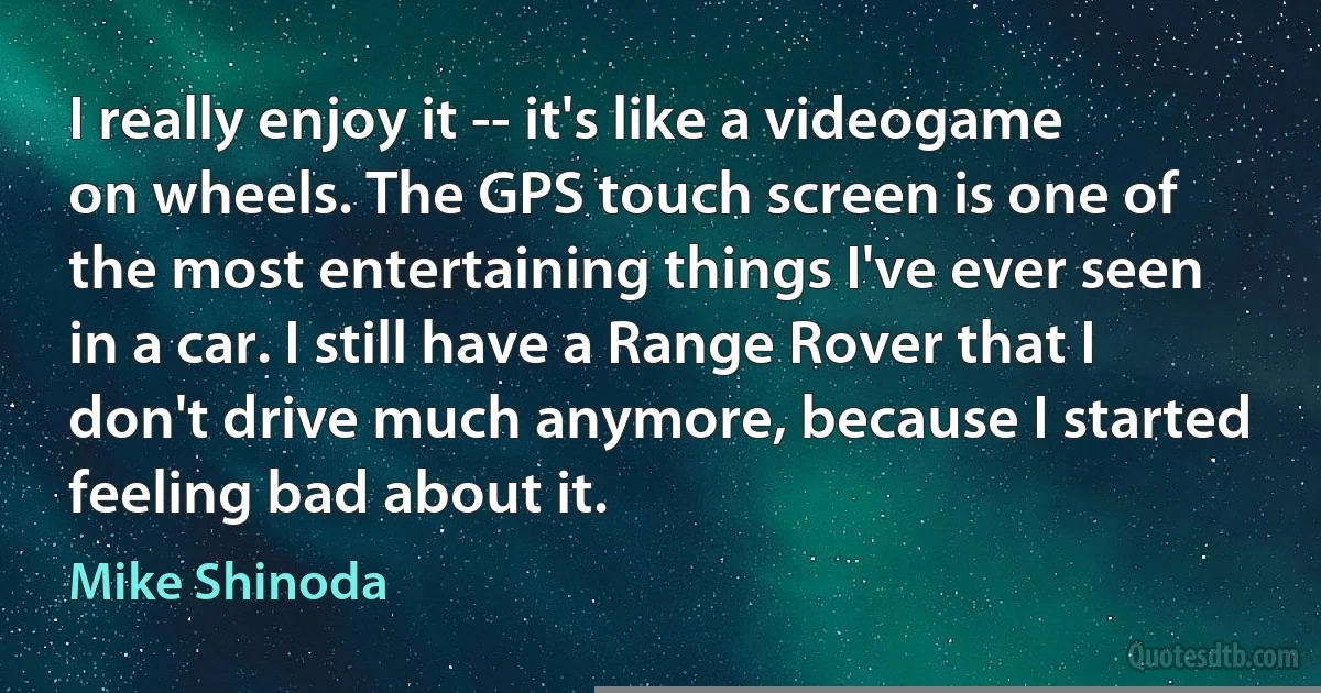 I really enjoy it -- it's like a videogame on wheels. The GPS touch screen is one of the most entertaining things I've ever seen in a car. I still have a Range Rover that I don't drive much anymore, because I started feeling bad about it. (Mike Shinoda)