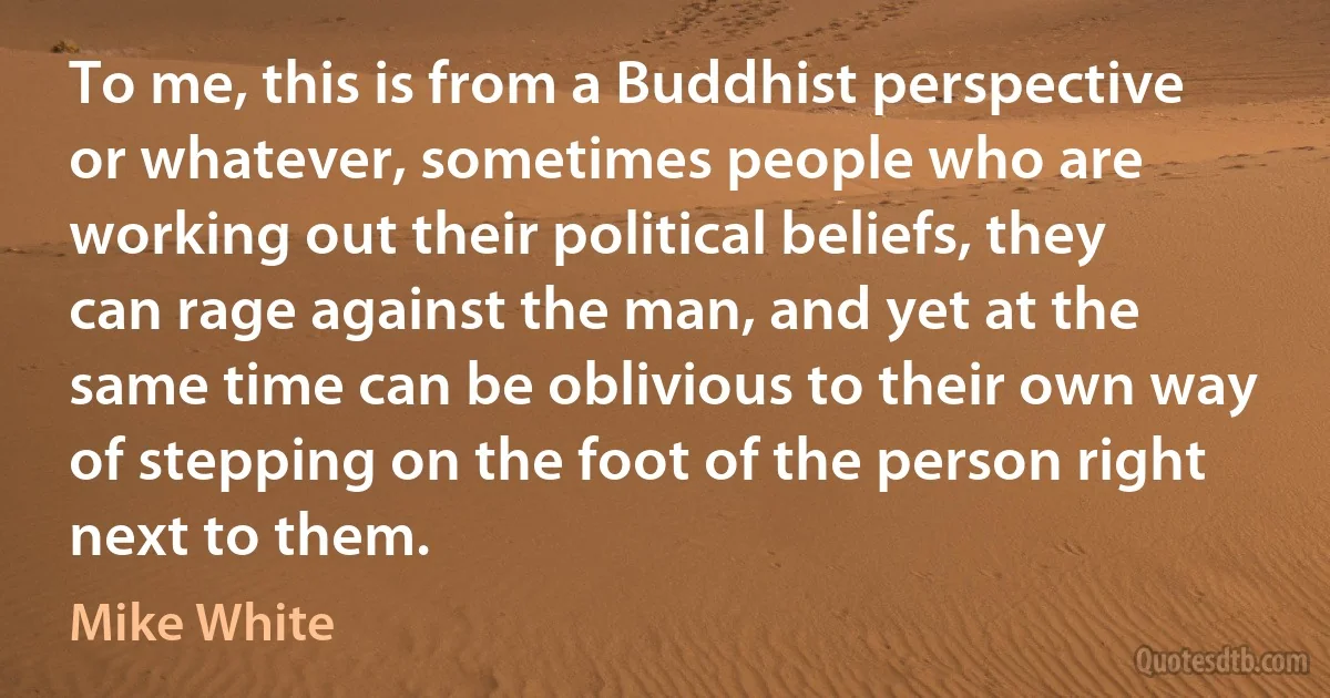 To me, this is from a Buddhist perspective or whatever, sometimes people who are working out their political beliefs, they can rage against the man, and yet at the same time can be oblivious to their own way of stepping on the foot of the person right next to them. (Mike White)