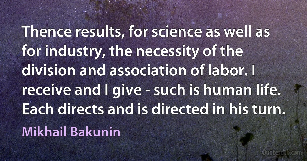 Thence results, for science as well as for industry, the necessity of the division and association of labor. I receive and I give - such is human life. Each directs and is directed in his turn. (Mikhail Bakunin)