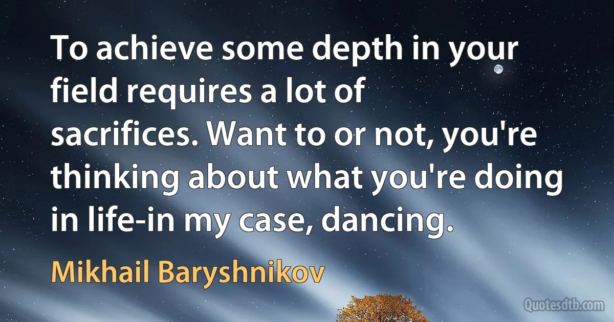 To achieve some depth in your field requires a lot of sacrifices. Want to or not, you're thinking about what you're doing in life-in my case, dancing. (Mikhail Baryshnikov)