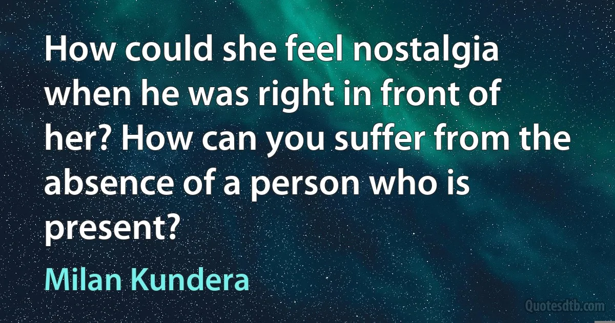 How could she feel nostalgia when he was right in front of her? How can you suffer from the absence of a person who is present? (Milan Kundera)