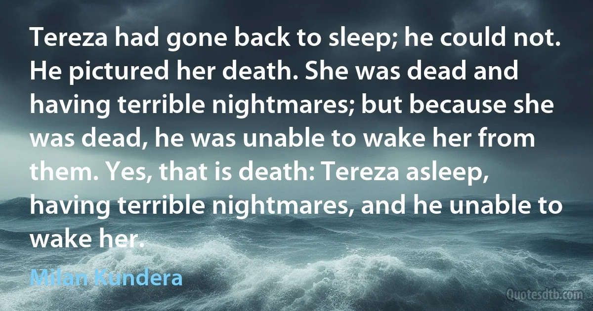 Tereza had gone back to sleep; he could not. He pictured her death. She was dead and having terrible nightmares; but because she was dead, he was unable to wake her from them. Yes, that is death: Tereza asleep, having terrible nightmares, and he unable to wake her. (Milan Kundera)