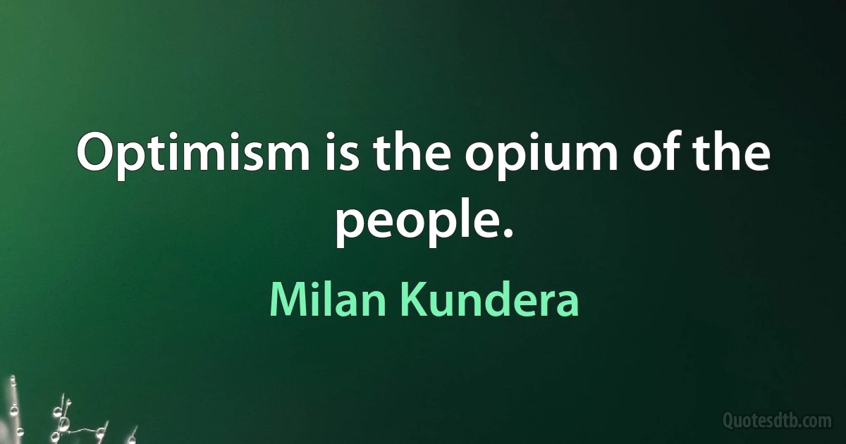 Optimism is the opium of the people. (Milan Kundera)