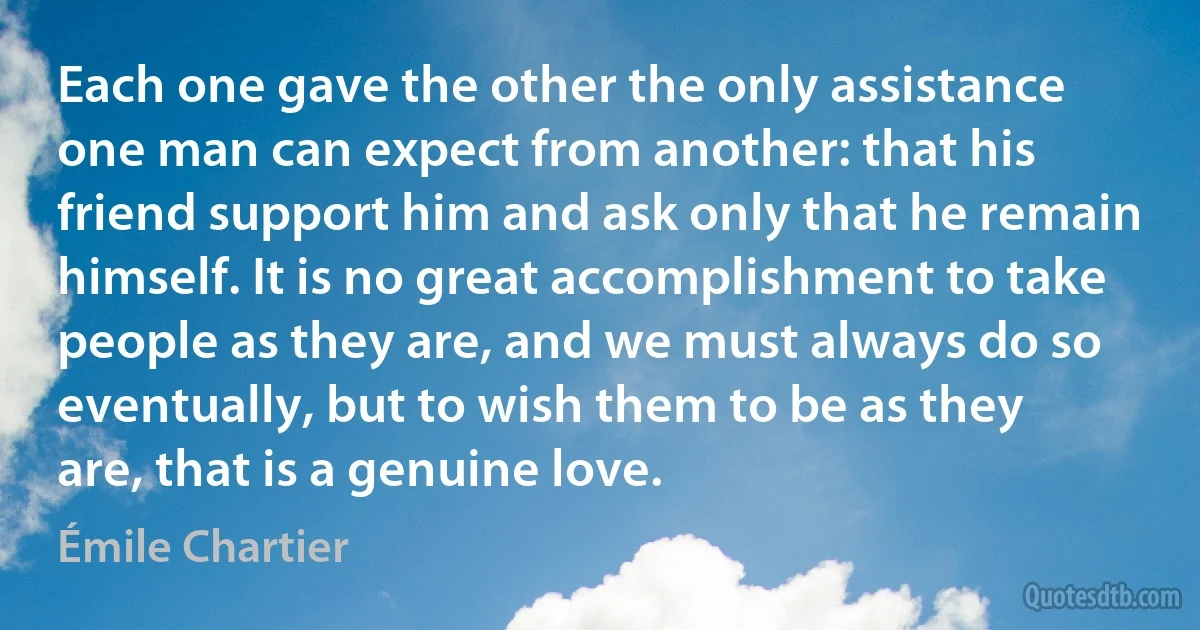 Each one gave the other the only assistance one man can expect from another: that his friend support him and ask only that he remain himself. It is no great accomplishment to take people as they are, and we must always do so eventually, but to wish them to be as they are, that is a genuine love. (Émile Chartier)