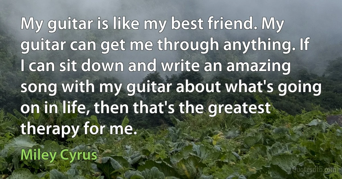 My guitar is like my best friend. My guitar can get me through anything. If I can sit down and write an amazing song with my guitar about what's going on in life, then that's the greatest therapy for me. (Miley Cyrus)