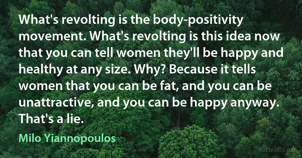 What's revolting is the body-positivity movement. What's revolting is this idea now that you can tell women they'll be happy and healthy at any size. Why? Because it tells women that you can be fat, and you can be unattractive, and you can be happy anyway. That's a lie. (Milo Yiannopoulos)