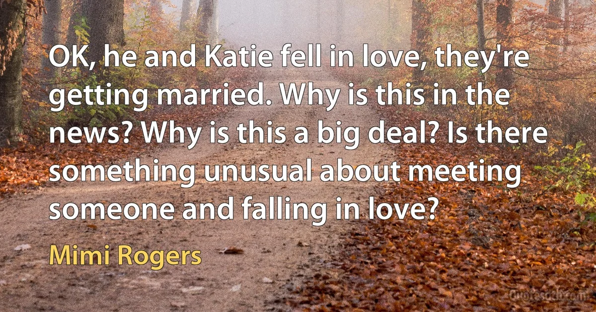 OK, he and Katie fell in love, they're getting married. Why is this in the news? Why is this a big deal? Is there something unusual about meeting someone and falling in love? (Mimi Rogers)