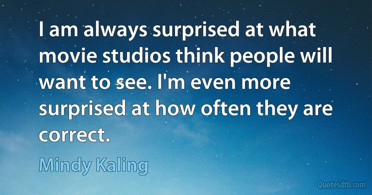 I am always surprised at what movie studios think people will want to see. I'm even more surprised at how often they are correct. (Mindy Kaling)