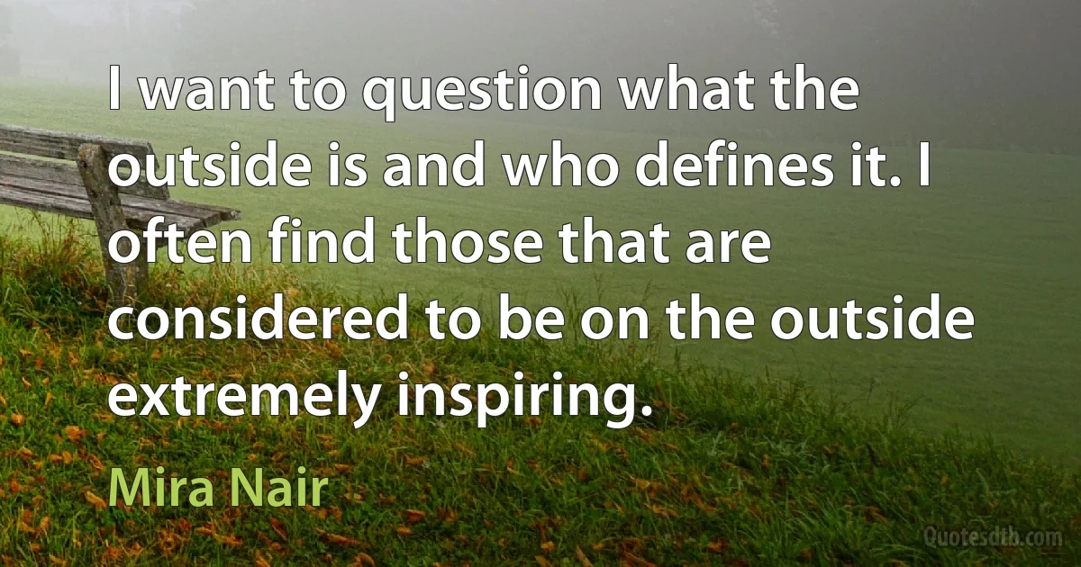 I want to question what the outside is and who defines it. I often find those that are considered to be on the outside extremely inspiring. (Mira Nair)