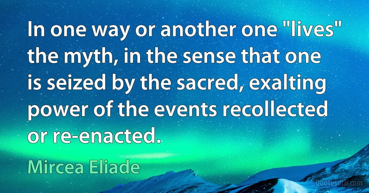 In one way or another one "lives" the myth, in the sense that one is seized by the sacred, exalting power of the events recollected or re-enacted. (Mircea Eliade)