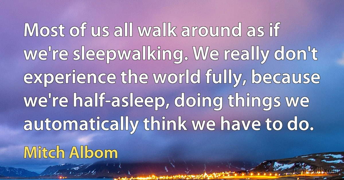 Most of us all walk around as if we're sleepwalking. We really don't experience the world fully, because we're half-asleep, doing things we automatically think we have to do. (Mitch Albom)