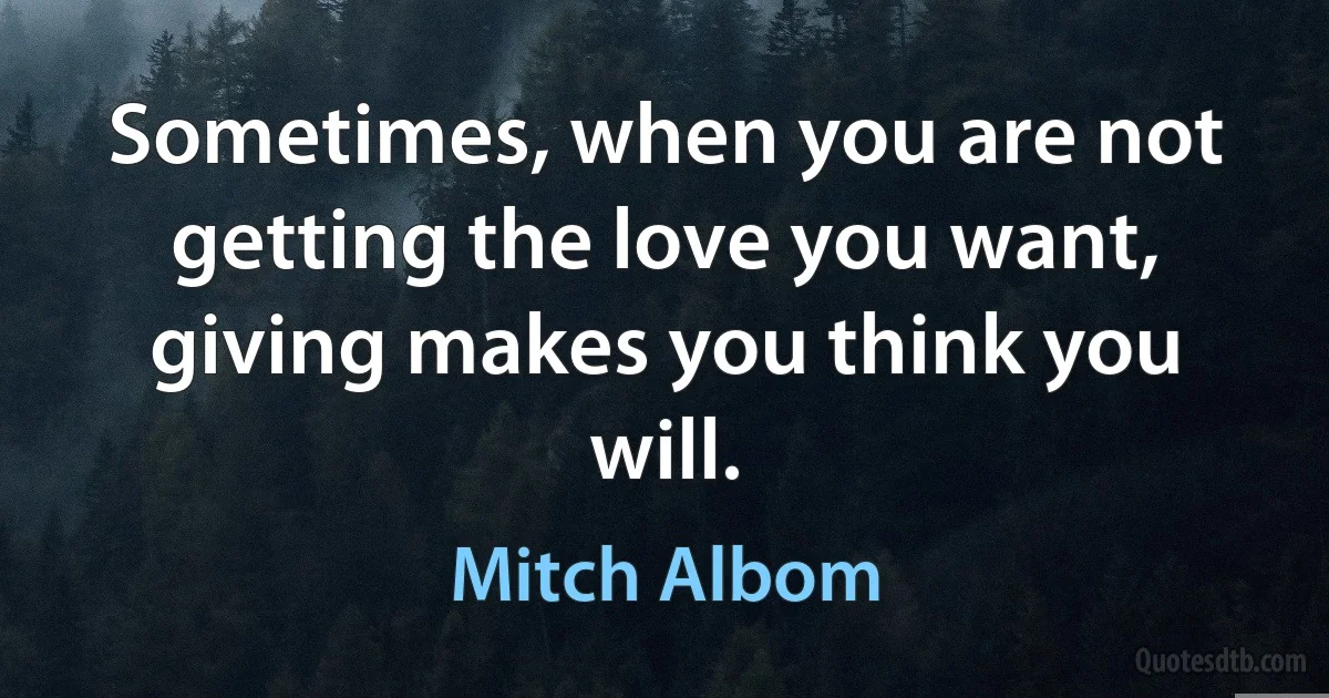 Sometimes, when you are not getting the love you want, giving makes you think you will. (Mitch Albom)