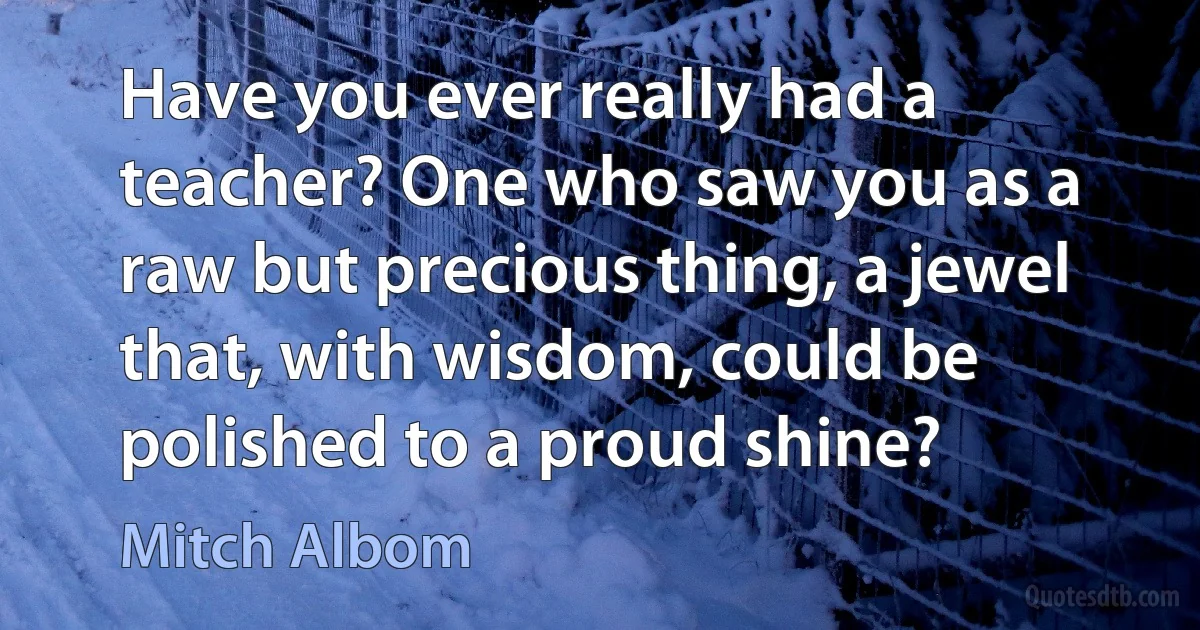 Have you ever really had a teacher? One who saw you as a raw but precious thing, a jewel that, with wisdom, could be polished to a proud shine? (Mitch Albom)