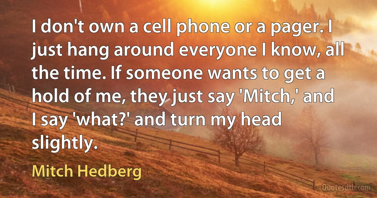 I don't own a cell phone or a pager. I just hang around everyone I know, all the time. If someone wants to get a hold of me, they just say 'Mitch,' and I say 'what?' and turn my head slightly. (Mitch Hedberg)