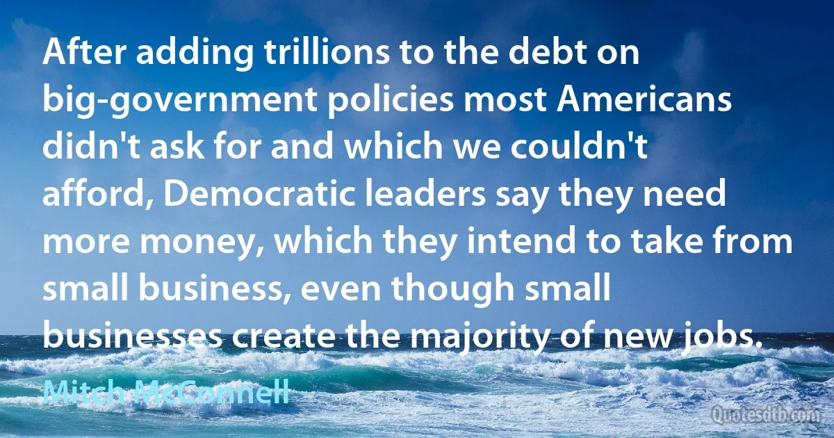 After adding trillions to the debt on big-government policies most Americans didn't ask for and which we couldn't afford, Democratic leaders say they need more money, which they intend to take from small business, even though small businesses create the majority of new jobs. (Mitch McConnell)