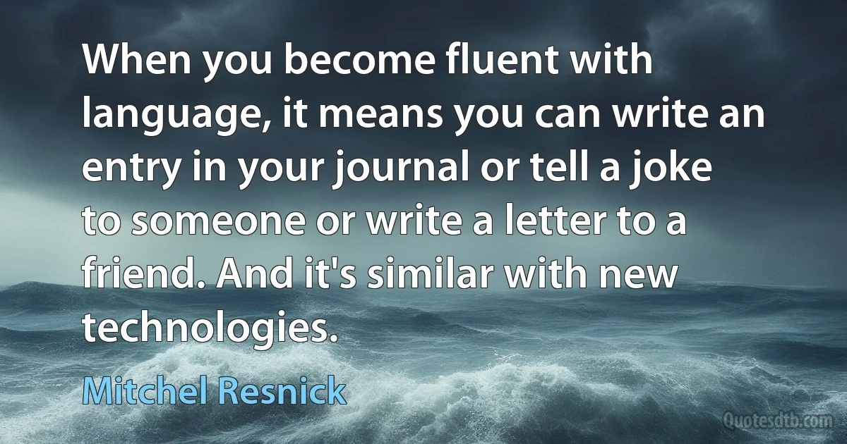 When you become fluent with language, it means you can write an entry in your journal or tell a joke to someone or write a letter to a friend. And it's similar with new technologies. (Mitchel Resnick)