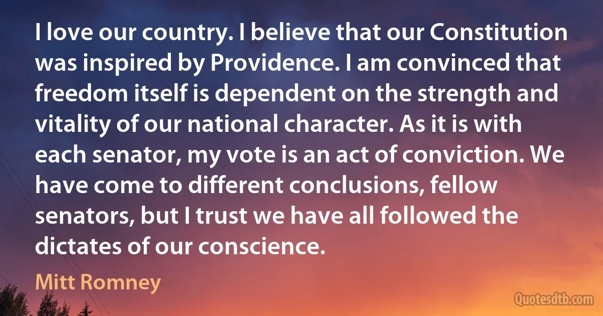 I love our country. I believe that our Constitution was inspired by Providence. I am convinced that freedom itself is dependent on the strength and vitality of our national character. As it is with each senator, my vote is an act of conviction. We have come to different conclusions, fellow senators, but I trust we have all followed the dictates of our conscience. (Mitt Romney)