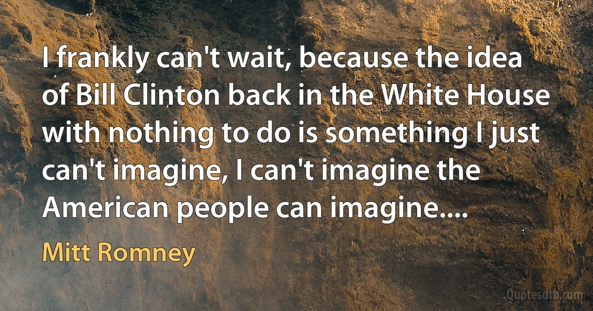 I frankly can't wait, because the idea of Bill Clinton back in the White House with nothing to do is something I just can't imagine, I can't imagine the American people can imagine.... (Mitt Romney)