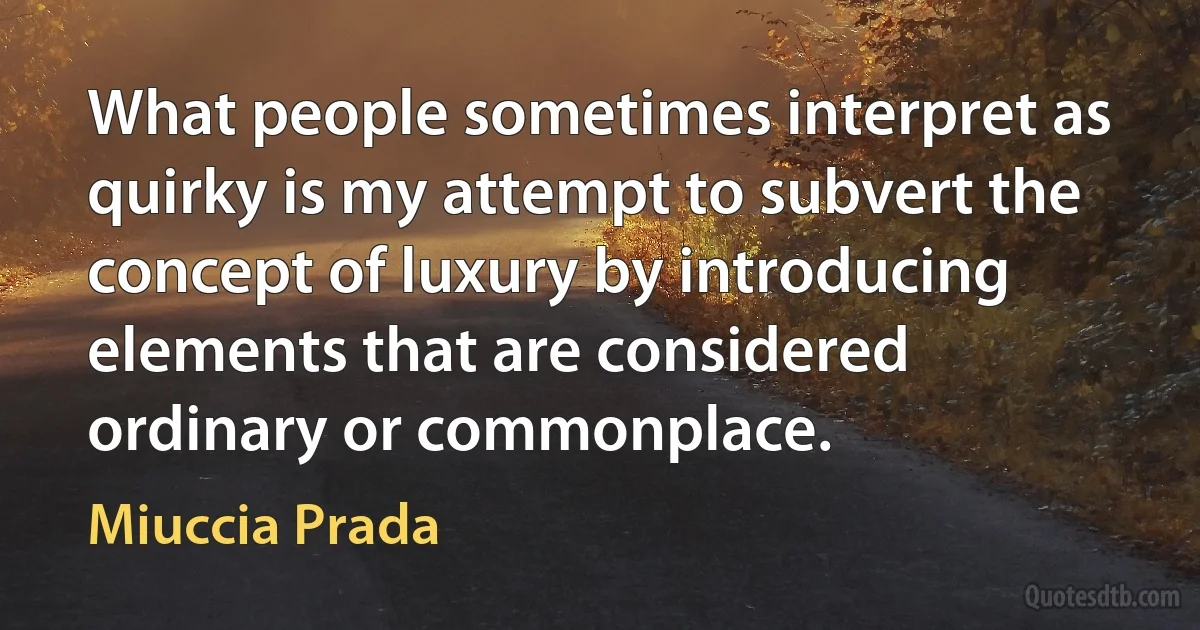 What people sometimes interpret as quirky is my attempt to subvert the concept of luxury by introducing elements that are considered ordinary or commonplace. (Miuccia Prada)