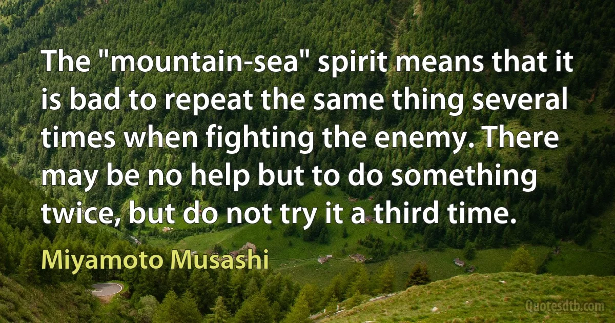 The "mountain-sea" spirit means that it is bad to repeat the same thing several times when fighting the enemy. There may be no help but to do something twice, but do not try it a third time. (Miyamoto Musashi)