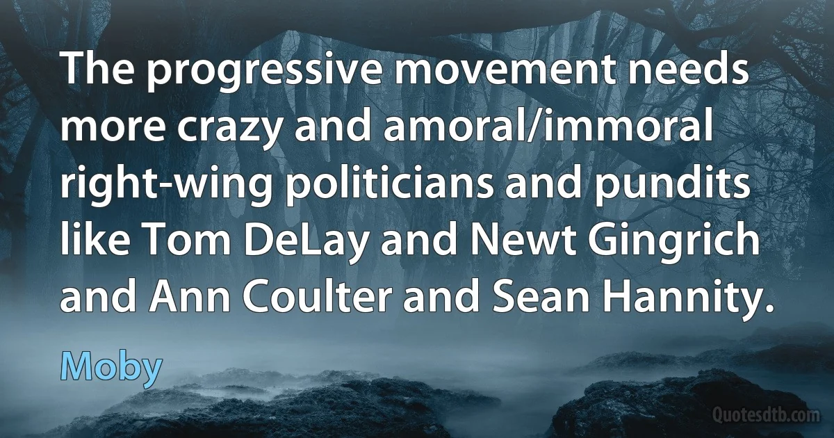 The progressive movement needs more crazy and amoral/immoral right-wing politicians and pundits like Tom DeLay and Newt Gingrich and Ann Coulter and Sean Hannity. (Moby)