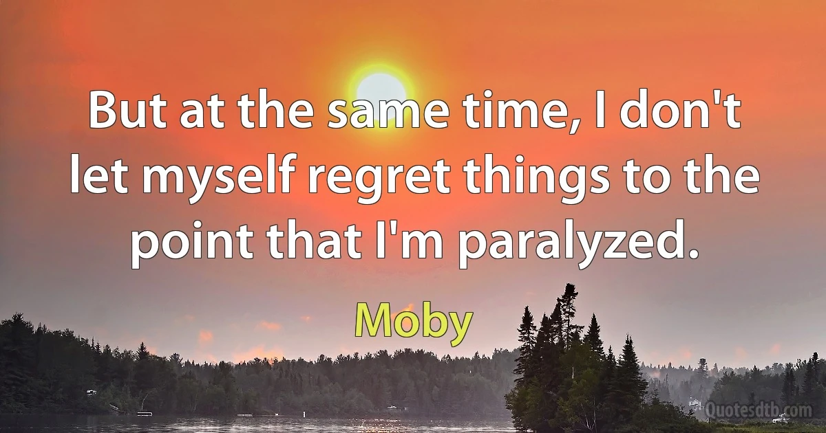 But at the same time, I don't let myself regret things to the point that I'm paralyzed. (Moby)