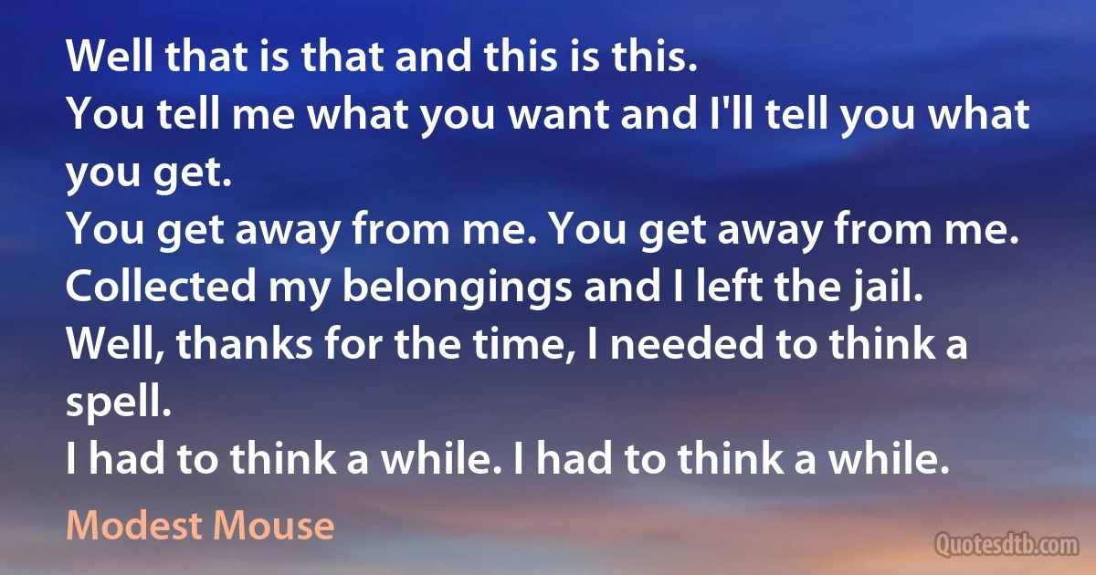 Well that is that and this is this.
You tell me what you want and I'll tell you what you get.
You get away from me. You get away from me.
Collected my belongings and I left the jail.
Well, thanks for the time, I needed to think a spell.
I had to think a while. I had to think a while. (Modest Mouse)