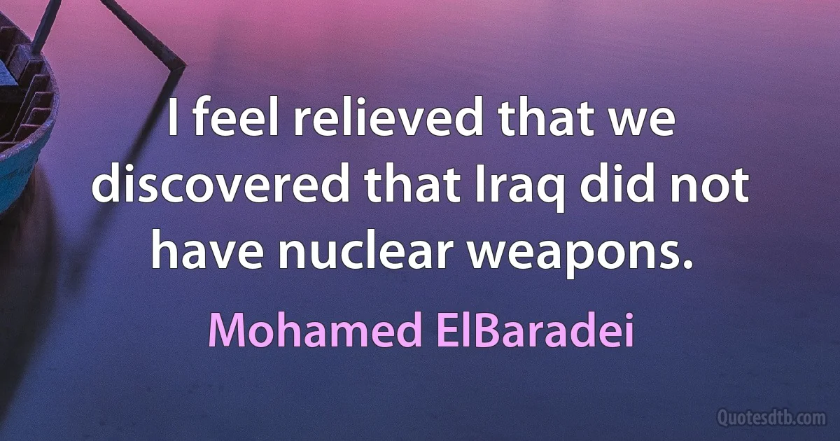 I feel relieved that we discovered that Iraq did not have nuclear weapons. (Mohamed ElBaradei)