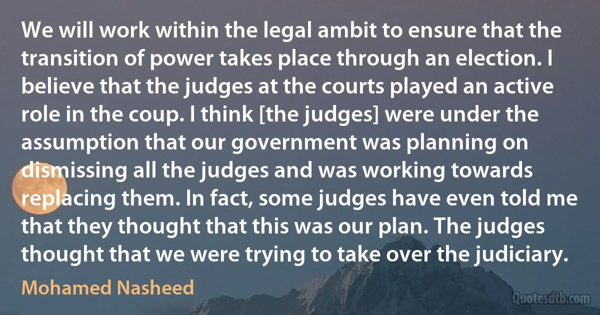 We will work within the legal ambit to ensure that the transition of power takes place through an election. I believe that the judges at the courts played an active role in the coup. I think [the judges] were under the assumption that our government was planning on dismissing all the judges and was working towards replacing them. In fact, some judges have even told me that they thought that this was our plan. The judges thought that we were trying to take over the judiciary. (Mohamed Nasheed)