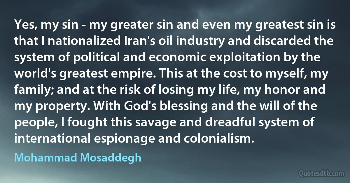 Yes, my sin - my greater sin and even my greatest sin is that I nationalized Iran's oil industry and discarded the system of political and economic exploitation by the world's greatest empire. This at the cost to myself, my family; and at the risk of losing my life, my honor and my property. With God's blessing and the will of the people, I fought this savage and dreadful system of international espionage and colonialism. (Mohammad Mosaddegh)