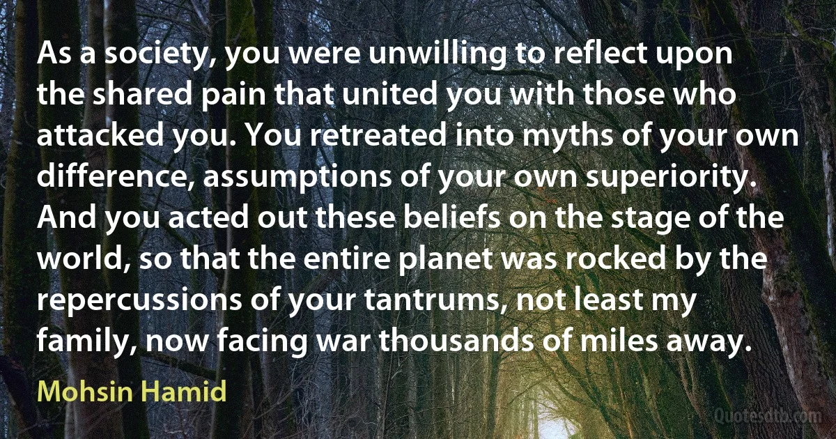 As a society, you were unwilling to reflect upon the shared pain that united you with those who attacked you. You retreated into myths of your own difference, assumptions of your own superiority. And you acted out these beliefs on the stage of the world, so that the entire planet was rocked by the repercussions of your tantrums, not least my family, now facing war thousands of miles away. (Mohsin Hamid)