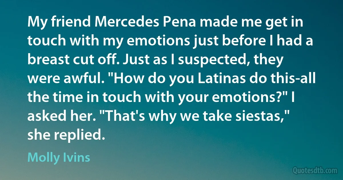 My friend Mercedes Pena made me get in touch with my emotions just before I had a breast cut off. Just as I suspected, they were awful. "How do you Latinas do this-all the time in touch with your emotions?" I asked her. "That's why we take siestas," she replied. (Molly Ivins)