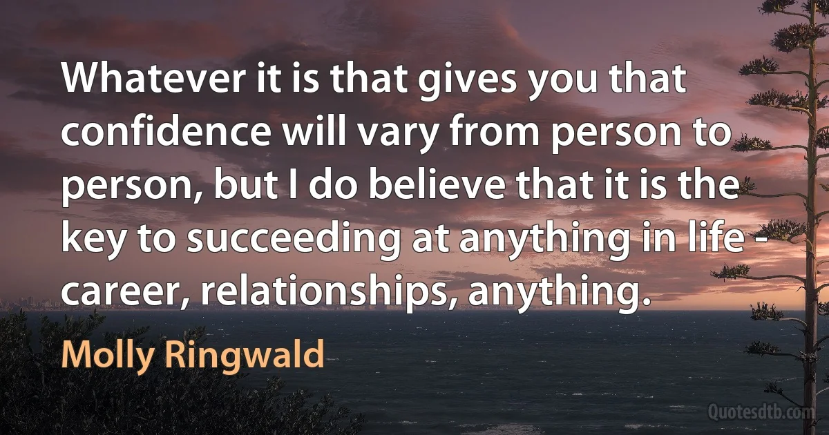 Whatever it is that gives you that confidence will vary from person to person, but I do believe that it is the key to succeeding at anything in life - career, relationships, anything. (Molly Ringwald)