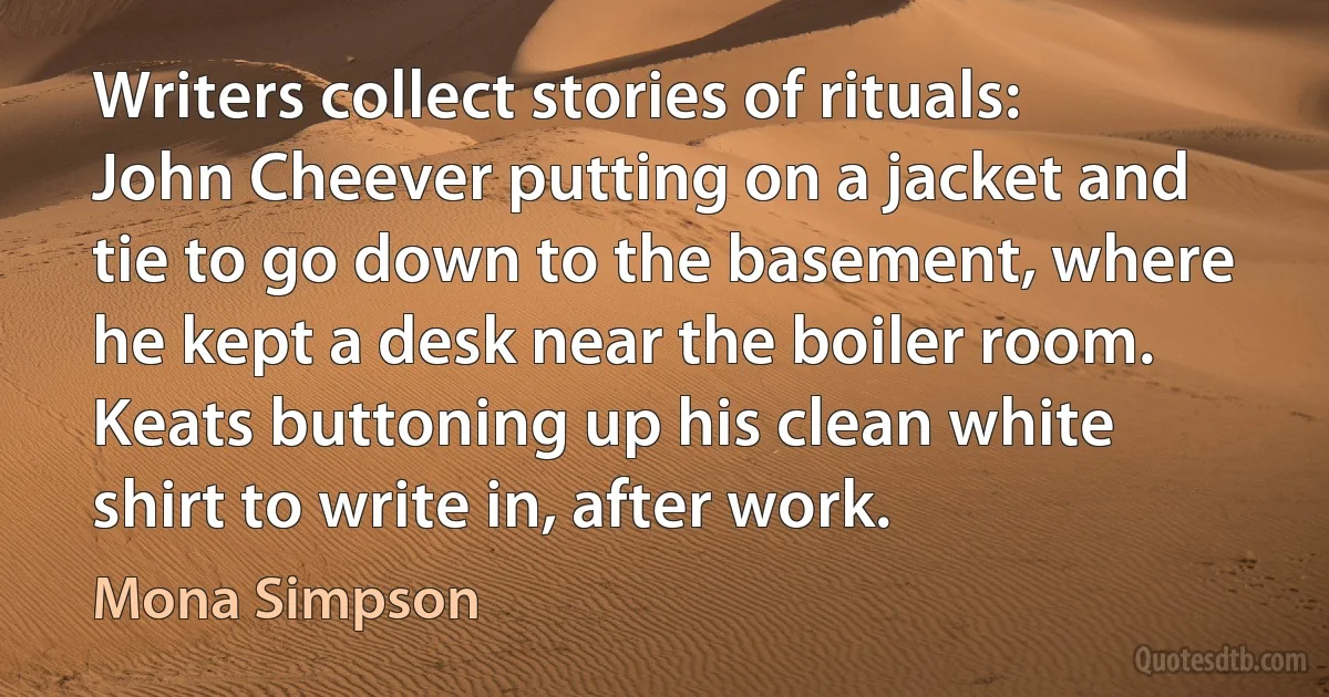 Writers collect stories of rituals: John Cheever putting on a jacket and tie to go down to the basement, where he kept a desk near the boiler room. Keats buttoning up his clean white shirt to write in, after work. (Mona Simpson)