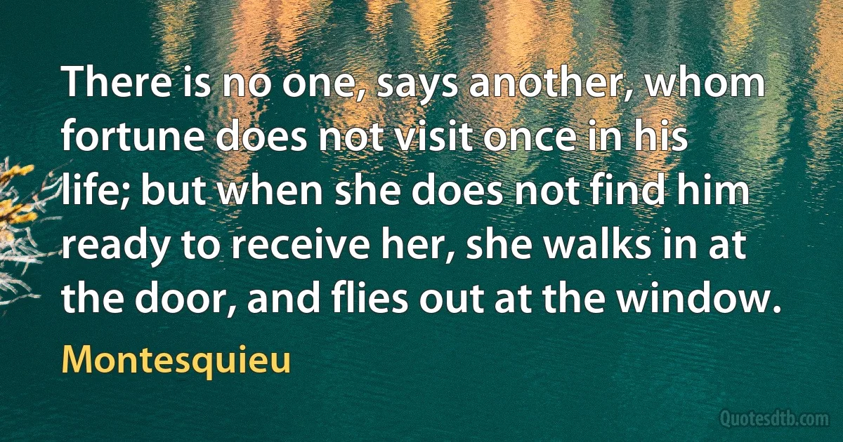 There is no one, says another, whom fortune does not visit once in his life; but when she does not find him ready to receive her, she walks in at the door, and flies out at the window. (Montesquieu)