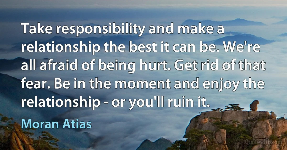 Take responsibility and make a relationship the best it can be. We're all afraid of being hurt. Get rid of that fear. Be in the moment and enjoy the relationship - or you'll ruin it. (Moran Atias)