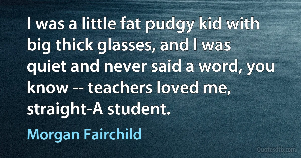 I was a little fat pudgy kid with big thick glasses, and I was quiet and never said a word, you know -- teachers loved me, straight-A student. (Morgan Fairchild)