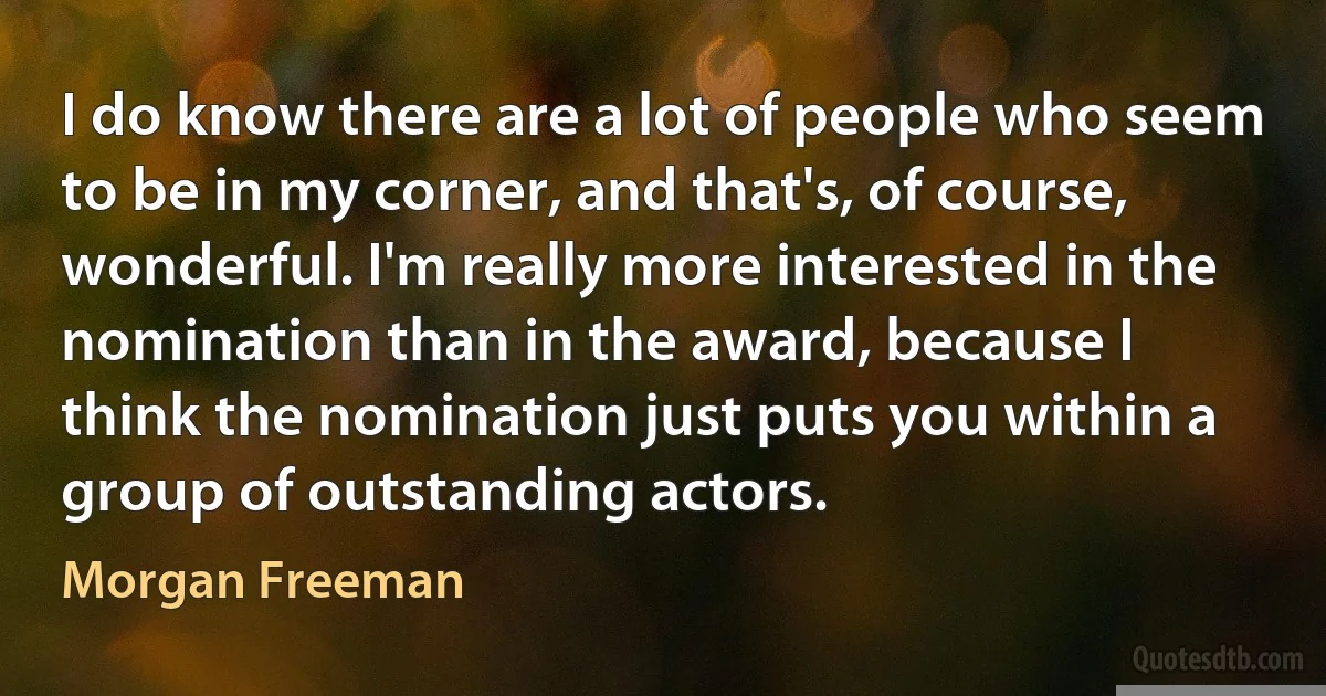 I do know there are a lot of people who seem to be in my corner, and that's, of course, wonderful. I'm really more interested in the nomination than in the award, because I think the nomination just puts you within a group of outstanding actors. (Morgan Freeman)