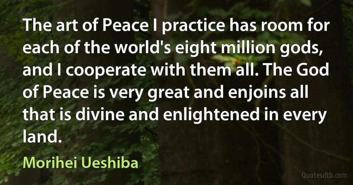 The art of Peace I practice has room for each of the world's eight million gods, and I cooperate with them all. The God of Peace is very great and enjoins all that is divine and enlightened in every land. (Morihei Ueshiba)