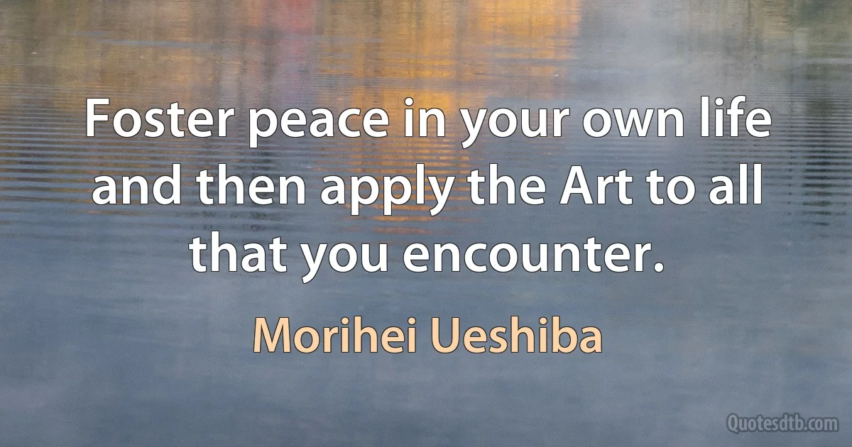 Foster peace in your own life and then apply the Art to all that you encounter. (Morihei Ueshiba)