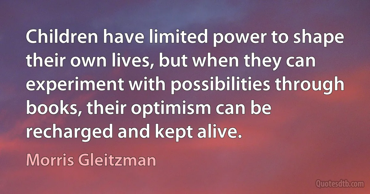 Children have limited power to shape their own lives, but when they can experiment with possibilities through books, their optimism can be recharged and kept alive. (Morris Gleitzman)