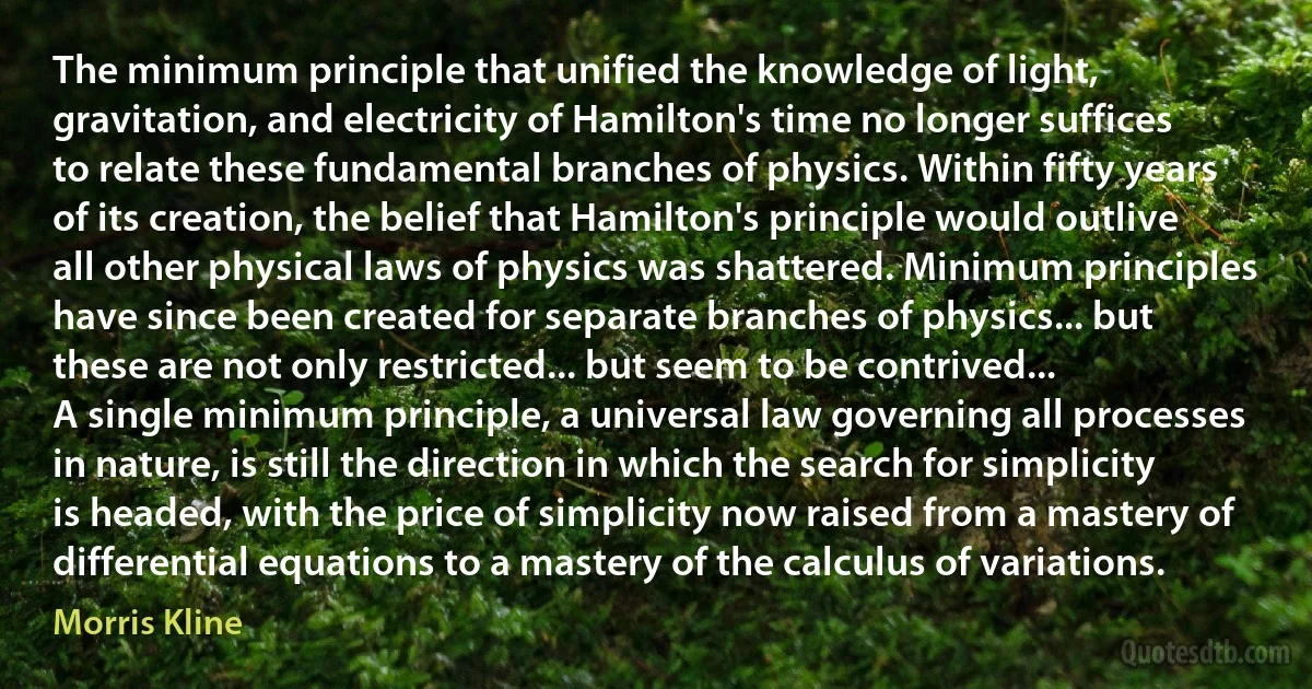 The minimum principle that unified the knowledge of light, gravitation, and electricity of Hamilton's time no longer suffices to relate these fundamental branches of physics. Within fifty years of its creation, the belief that Hamilton's principle would outlive all other physical laws of physics was shattered. Minimum principles have since been created for separate branches of physics... but these are not only restricted... but seem to be contrived...
A single minimum principle, a universal law governing all processes in nature, is still the direction in which the search for simplicity is headed, with the price of simplicity now raised from a mastery of differential equations to a mastery of the calculus of variations. (Morris Kline)